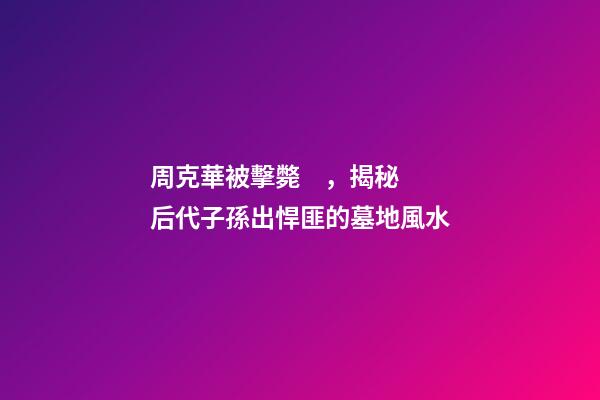 周克華被擊斃，揭秘后代子孫出悍匪的墓地風水